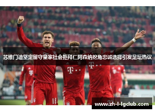 苏维门迪坚定留守皇家社会拒拜仁阿森纳挖角忠诚选择引发足坛热议