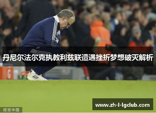 丹尼尔法尔克执教利兹联遭遇挫折梦想破灭解析