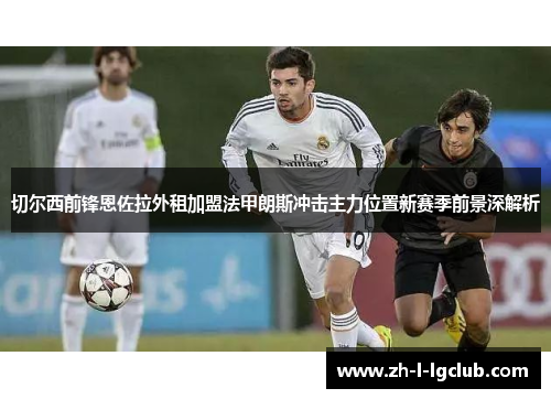 切尔西前锋恩佐拉外租加盟法甲朗斯冲击主力位置新赛季前景深解析