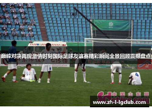 巅峰对决再现激情时刻国际足球友谊赛精彩瞬间全景回顾震撼盘点 巅峰对决再现激情时刻国际足球友谊赛精彩瞬间全景回顾震撼盘点