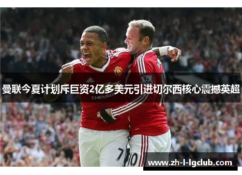 曼联今夏计划斥巨资2亿多美元引进切尔西核心震撼英超 曼联今夏计划斥巨资2亿多美元引进切尔西核心震撼英超