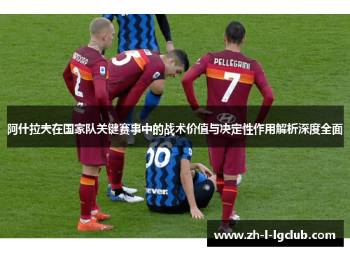 阿什拉夫在国家队关键赛事中的战术价值与决定性作用解析深度全面 阿什拉夫在国家队关键赛事中的战术价值与决定性作用解析深度全面