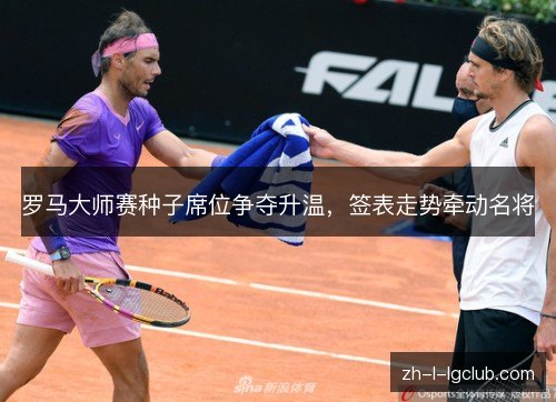 罗马大师赛种子席位争夺升温，签表走势牵动名将